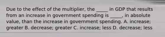 Due to the effect of the multiplier, the _____ in GDP that results from an increase in government spending is _____, in absolute value, than the increase in government spending. A. increase; greater B. decrease; greater C. increase; less D. decrease; less