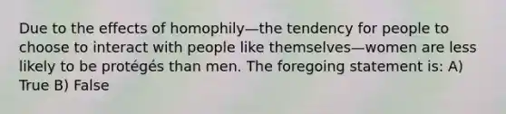 Due to the effects of homophily—the tendency for people to choose to interact with people like themselves—women are less likely to be protégés than men. The foregoing statement is: A) True B) False