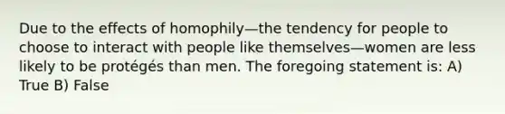 Due to the effects of homophily—the tendency for people to choose to interact with people like themselves—women are less likely to be protégés than men. The foregoing statement is: A) True B) False