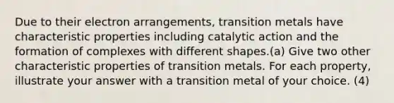 Due to their electron arrangements, transition metals have characteristic properties including catalytic action and the formation of complexes with different shapes.(a) Give two other characteristic properties of transition metals. For each property, illustrate your answer with a transition metal of your choice. (4)