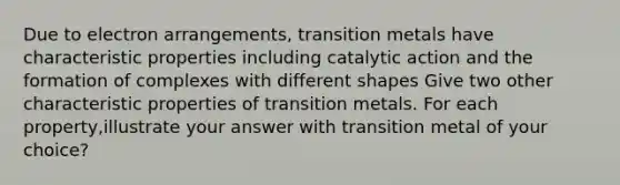 Due to electron arrangements, transition metals have characteristic properties including catalytic action and the formation of complexes with different shapes Give two other characteristic properties of transition metals. For each property,illustrate your answer with transition metal of your choice?