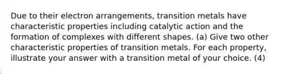 Due to their electron arrangements, transition metals have characteristic properties including catalytic action and the formation of complexes with different shapes. (a) Give two other characteristic properties of transition metals. For each property, illustrate your answer with a transition metal of your choice. (4)