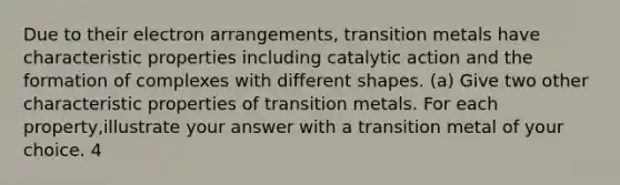 Due to their electron arrangements, transition metals have characteristic properties including catalytic action and the formation of complexes with different shapes. (a) Give two other characteristic properties of transition metals. For each property,illustrate your answer with a transition metal of your choice. 4