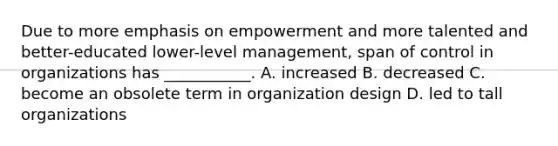 Due to more emphasis on empowerment and more talented and better-educated lower-level management, span of control in organizations has ___________. A. increased B. decreased C. become an obsolete term in organization design D. led to tall organizations