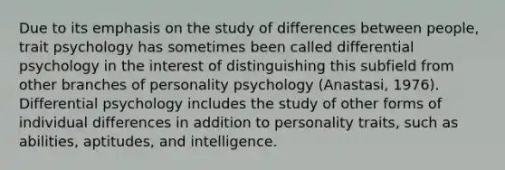 Due to its emphasis on the study of differences between people, trait psychology has sometimes been called differential psychology in the interest of distinguishing this subfield from other branches of personality psychology (Anastasi, 1976). Differential psychology includes the study of other forms of individual differences in addition to personality traits, such as abilities, aptitudes, and intelligence.