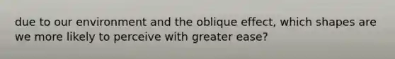 due to our environment and the oblique effect, which shapes are we more likely to perceive with greater ease?