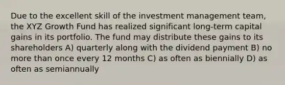 Due to the excellent skill of the investment management team, the XYZ Growth Fund has realized significant long-term capital gains in its portfolio. The fund may distribute these gains to its shareholders A) quarterly along with the dividend payment B) no more than once every 12 months C) as often as biennially D) as often as semiannually