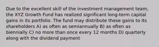 Due to the excellent skill of the investment management team, the XYZ Growth Fund has realized significant long-term capital gains in its portfolio. The fund may distribute these gains to its shareholders A) as often as semiannually B) as often as biennially C) no more than once every 12 months D) quarterly along with the dividend payment