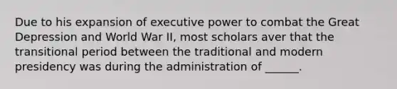 Due to his expansion of executive power to combat the Great Depression and World War II, most scholars aver that the transitional period between the traditional and modern presidency was during the administration of ______.