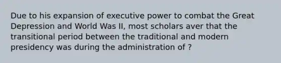 Due to his expansion of executive power to combat the Great Depression and World Was II, most scholars aver that the transitional period between the traditional and modern presidency was during the administration of ?