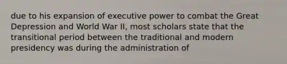 due to his expansion of executive power to combat the Great Depression and World War II, most scholars state that the transitional period between the traditional and modern presidency was during the administration of