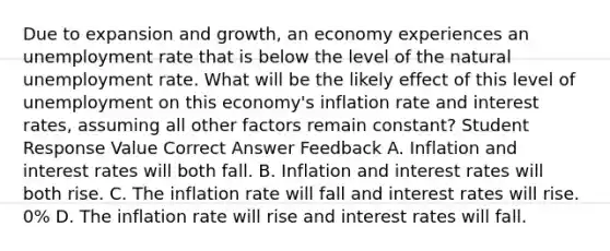 Due to expansion and growth, an economy experiences an unemployment rate that is below the level of the natural unemployment rate. What will be the likely effect of this level of unemployment on this economy's inflation rate and interest rates, assuming all other factors remain constant? Student Response Value Correct Answer Feedback A. Inflation and interest rates will both fall. B. Inflation and interest rates will both rise. C. The inflation rate will fall and interest rates will rise. 0% D. The inflation rate will rise and interest rates will fall.