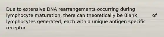 Due to extensive DNA rearrangements occurring during lymphocyte maturation, there can theoretically be Blank______ of lymphocytes generated, each with a unique antigen specific receptor.