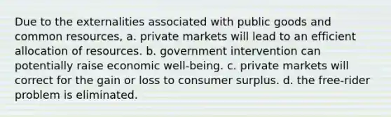 Due to the externalities associated with public goods and common resources, a. private markets will lead to an efficient allocation of resources. b. government intervention can potentially raise economic well-being. c. private markets will correct for the gain or loss to consumer surplus. d. the free-rider problem is eliminated.