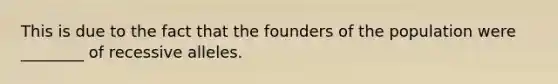 This is due to the fact that the founders of the population were ________ of recessive alleles.