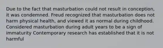 Due to the fact that masturbation could not result in conception, it was condemned. Freud recognized that masturbation does not harm physical health, and viewed it as normal during childhood. Considered masturbation during adult years to be a sign of immaturity Contemporary research has established that it is not harmful