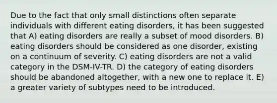 Due to the fact that only small distinctions often separate individuals with different eating disorders, it has been suggested that A) eating disorders are really a subset of mood disorders. B) eating disorders should be considered as one disorder, existing on a continuum of severity. C) eating disorders are not a valid category in the DSM-IV-TR. D) the category of eating disorders should be abandoned altogether, with a new one to replace it. E) a greater variety of subtypes need to be introduced.