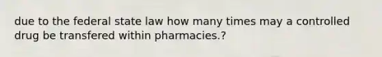 due to the federal state law how many times may a controlled drug be transfered within pharmacies.?