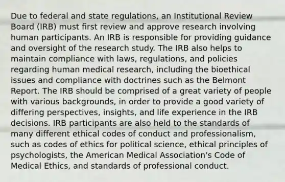 Due to federal and state regulations, an Institutional Review Board (IRB) must first review and approve research involving human participants. An IRB is responsible for providing guidance and oversight of the research study. The IRB also helps to maintain compliance with laws, regulations, and policies regarding human medical research, including the bioethical issues and compliance with doctrines such as the Belmont Report. The IRB should be comprised of a great variety of people with various backgrounds, in order to provide a good variety of differing perspectives, insights, and life experience in the IRB decisions. IRB participants are also held to the standards of many different ethical codes of conduct and professionalism, such as codes of ethics for political science, ethical principles of psychologists, the American Medical Association's Code of Medical Ethics, and standards of professional conduct.