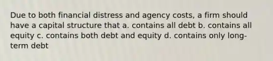 Due to both financial distress and agency costs, a firm should have a capital structure that a. contains all debt b. contains all equity c. contains both debt and equity d. contains only long-term debt