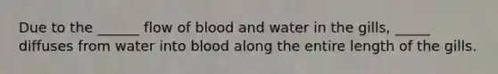Due to the ______ flow of blood and water in the gills, _____ diffuses from water into blood along the entire length of the gills.