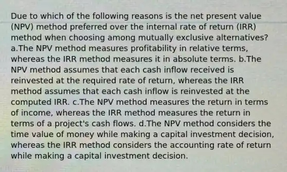 Due to which of the following reasons is the net present value (NPV) method preferred over the internal rate of return (IRR) method when choosing among mutually exclusive alternatives? a.The NPV method measures profitability in relative terms, whereas the IRR method measures it in absolute terms. b.The NPV method assumes that each cash inflow received is reinvested at the required rate of return, whereas the IRR method assumes that each cash inflow is reinvested at the computed IRR. c.The NPV method measures the return in terms of income, whereas the IRR method measures the return in terms of a project's cash flows. d.The NPV method considers the time value of money while making a capital investment decision, whereas the IRR method considers the accounting rate of return while making a capital investment decision.