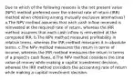 Due to which of the following reasons is the net present value (NPV) method preferred over the internal rate of return (IRR) method when choosing among mutually exclusive alternatives? a.The NPV method assumes that each cash inflow received is reinvested at the required rate of return, whereas the IRR method assumes that each cash inflow is reinvested at the computed IRR. b.The NPV method measures profitability in relative terms, whereas the IRR method measures it in absolute terms. c.The NPV method measures the return in terms of income, whereas the IRR method measures the return in terms of a project's cash flows. d.The NPV method considers the time value of money while making a capital investment decision, whereas the IRR method considers the accounting rate of return while making a capital investment decision.