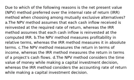 Due to which of the following reasons is the net present value (NPV) method preferred over the internal rate of return (IRR) method when choosing among mutually exclusive alternatives? a.The NPV method assumes that each cash inflow received is reinvested at the required rate of return, whereas the IRR method assumes that each cash inflow is reinvested at the computed IRR. b.The NPV method measures profitability in relative terms, whereas the IRR method measures it in absolute terms. c.The NPV method measures the return in terms of income, whereas the IRR method measures the return in terms of a project's cash flows. d.The NPV method considers the time value of money while making a capital investment decision, whereas the IRR method considers the accounting rate of return while making a capital investment decision.