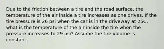 Due to the friction between a tire and the road surface, the temperature of the air inside a tire increases as one drives. If the tire pressure is 26 psi when the car is in the driveway at 25C, what is the temperature of the air inside the tire when the pressure increases to 29 psi? Assume the tire volume is constant.