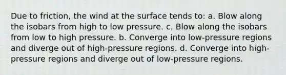 Due to friction, the wind at the surface tends to: a. Blow along the isobars from high to low pressure. c. Blow along the isobars from low to high pressure. b. Converge into low-pressure regions and diverge out of high-pressure regions. d. Converge into high-pressure regions and diverge out of low-pressure regions.