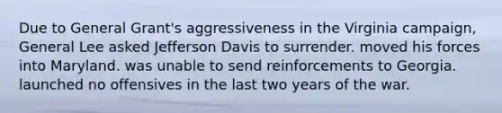 Due to General Grant's aggressiveness in the Virginia campaign, General Lee asked Jefferson Davis to surrender. moved his forces into Maryland. was unable to send reinforcements to Georgia. launched no offensives in the last two years of the war.