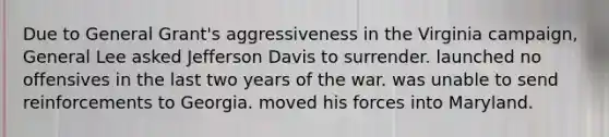 Due to General Grant's aggressiveness in the Virginia campaign, General Lee asked Jefferson Davis to surrender. launched no offensives in the last two years of the war. was unable to send reinforcements to Georgia. moved his forces into Maryland.