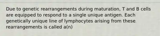 Due to genetic rearrangements during maturation, T and B cells are equipped to respond to a single unique antigen. Each genetically unique line of lymphocytes arising from these rearrangements is called a(n)