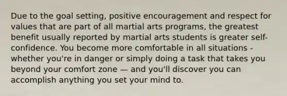 Due to the goal setting, positive encouragement and respect for values that are part of all martial arts programs, the greatest benefit usually reported by martial arts students is greater self-confidence. You become more comfortable in all situations - whether you're in danger or simply doing a task that takes you beyond your comfort zone — and you'll discover you can accomplish anything you set your mind to.