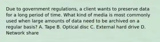 Due to government regulations, a client wants to preserve data for a long period of time. What kind of media is most commonly used when large amounts of data need to be archived on a regular basis? A. Tape B. Optical disc C. External hard drive D. Network share