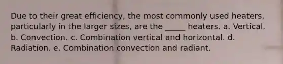 Due to their great efficiency, the most commonly used heaters, particularly in the larger sizes, are the _____ heaters. a. Vertical. b. Convection. c. Combination vertical and horizontal. d. Radiation. e. Combination convection and radiant.