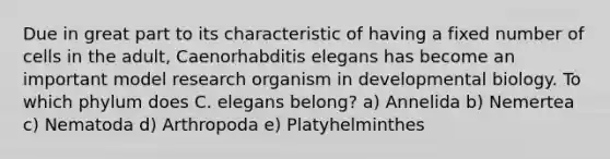 Due in great part to its characteristic of having a fixed number of cells in the adult, Caenorhabditis elegans has become an important model research organism in developmental biology. To which phylum does C. elegans belong? a) Annelida b) Nemertea c) Nematoda d) Arthropoda e) Platyhelminthes