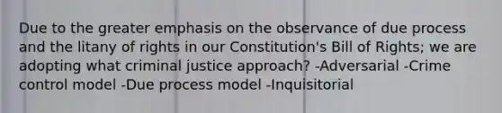 Due to the greater emphasis on the observance of due process and the litany of rights in our Constitution's Bill of Rights; we are adopting what criminal justice approach? -Adversarial -Crime control model -Due process model -Inquisitorial