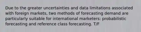 Due to the greater uncertainties and data limitations associated with foreign markets, two methods of forecasting demand are particularly suitable for international marketers: probabilistic forecasting and reference class forecasting. T/F