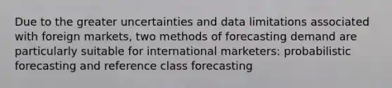 Due to the greater uncertainties and data limitations associated with foreign markets, two methods of forecasting demand are particularly suitable for international marketers: probabilistic forecasting and reference class forecasting