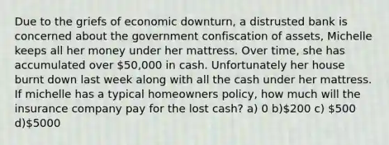 Due to the griefs of economic downturn, a distrusted bank is concerned about the government confiscation of assets, Michelle keeps all her money under her mattress. Over time, she has accumulated over 50,000 in cash. Unfortunately her house burnt down last week along with all the cash under her mattress. If michelle has a typical homeowners policy, how much will the insurance company pay for the lost cash? a) 0 b)200 c) 500 d)5000