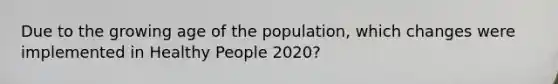 Due to the growing age of the population, which changes were implemented in Healthy People 2020?