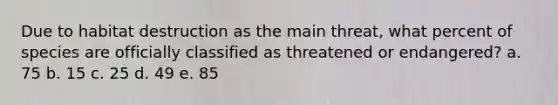 Due to habitat destruction as the main threat, what percent of species are officially classified as threatened or endangered? a. 75 b. 15 c. 25 d. 49 e. 85