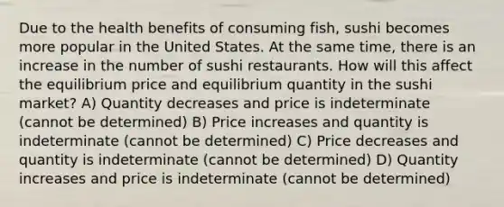 Due to the health benefits of consuming fish, sushi becomes more popular in the United States. At the same time, there is an increase in the number of sushi restaurants. How will this affect the equilibrium price and equilibrium quantity in the sushi market? A) Quantity decreases and price is indeterminate (cannot be determined) B) Price increases and quantity is indeterminate (cannot be determined) C) Price decreases and quantity is indeterminate (cannot be determined) D) Quantity increases and price is indeterminate (cannot be determined)