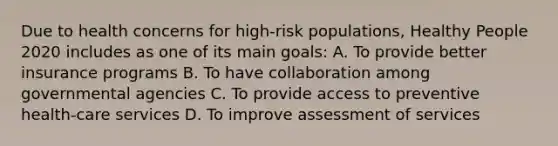 Due to health concerns for high-risk populations, Healthy People 2020 includes as one of its main goals: A. To provide better insurance programs B. To have collaboration among governmental agencies C. To provide access to preventive health-care services D. To improve assessment of services