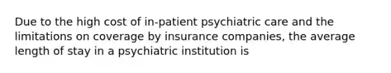 Due to the high cost of in-patient psychiatric care and the limitations on coverage by insurance companies, the average length of stay in a psychiatric institution is