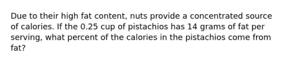 Due to their high fat content, nuts provide a concentrated source of calories. If the 0.25 cup of pistachios has 14 grams of fat per serving, what percent of the calories in the pistachios come from fat?