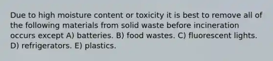 Due to high moisture content or toxicity it is best to remove all of the following materials from solid waste before incineration occurs except A) batteries. B) food wastes. C) fluorescent lights. D) refrigerators. E) plastics.