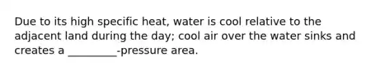 Due to its high specific heat, water is cool relative to the adjacent land during the day; cool air over the water sinks and creates a _________-pressure area.