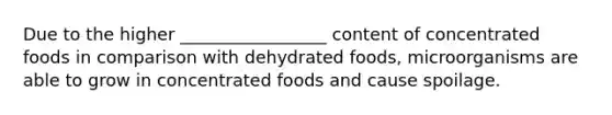 Due to the higher _________________ content of concentrated foods in comparison with dehydrated foods, microorganisms are able to grow in concentrated foods and cause spoilage.